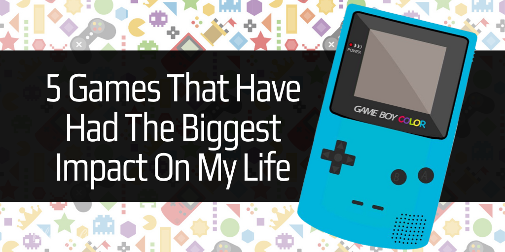 5 Games That Have Had The Biggest Impact On My Life (So Far…)